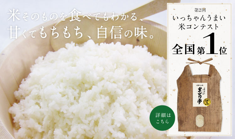 米そのものを食べてもわかる、甘くてもちもち、自信の味。 日本一を獲得したお米が通販で買えます。